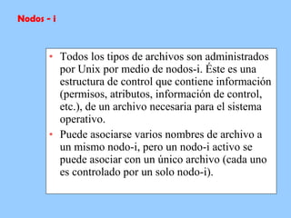 Todos los tipos de archivos son administrados por Unix por medio de nodos-i. Éste es una estructura de control que contiene información (permisos, atributos, información de control, etc.), de un archivo necesaria para el sistema operativo.  Puede asociarse varios nombres de archivo a un mismo nodo-i, pero un nodo-i activo se puede asociar con un único archivo (cada uno es controlado por un solo nodo-i). Nodos - i 