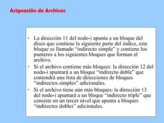   La dirección 11 del nodo-i apunta a un bloque del disco que contiene la siguiente parte del índice, este bloque es llamado “indirecto simple” y contiene los punteros a los siguientes bloques que forman el archivo.   Si el archivo contiene más bloques: la dirección 12 del nodo-i apuntará a un bloque “indirecto doble” que contendrá una lista de direcciones de bloques “indirectos simples” adicionales.   Si el archivo tiene aún más bloques: la dirección 13 del nodo-i apuntará a un bloque “indirecto triple” que consiste en un tercer nivel que apunta a bloques “indirectos dobles” adicionales.   Asignación de Archivos 
