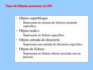 Objeto superbloque Representa un sistema de ficheros montado específico. Objeto nodo-i Representa un fichero específico. Objeto entrada de directorio Representa una entrada de directorio específica. Objeto de fichero Representa un fichero abierto asociado con un proceso. Tipos de Objetos primarios en VFS 
