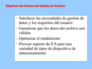 Satisfacer las necesidades de gestión de datos y los requisitos del usuario  Garantizar que los datos del archivo son válidos  Optimizar el rendimiento  Proveer soporte de E/S para una variedad de tipos de dispositivo de almacenamiento  Objetivos del Sistema de Gestión de Ficheros 