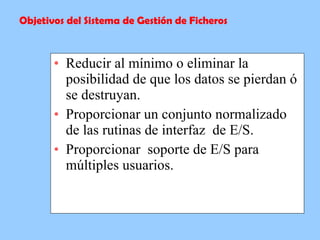 Reducir al mínimo o eliminar la posibilidad de que los datos se pierdan ó se destruyan.  Proporcionar un conjunto normalizado de las rutinas de interfaz  de E/S.  Proporcionar  soporte de E/S para múltiples usuarios.  Objetivos del Sistema de Gestión de Ficheros 