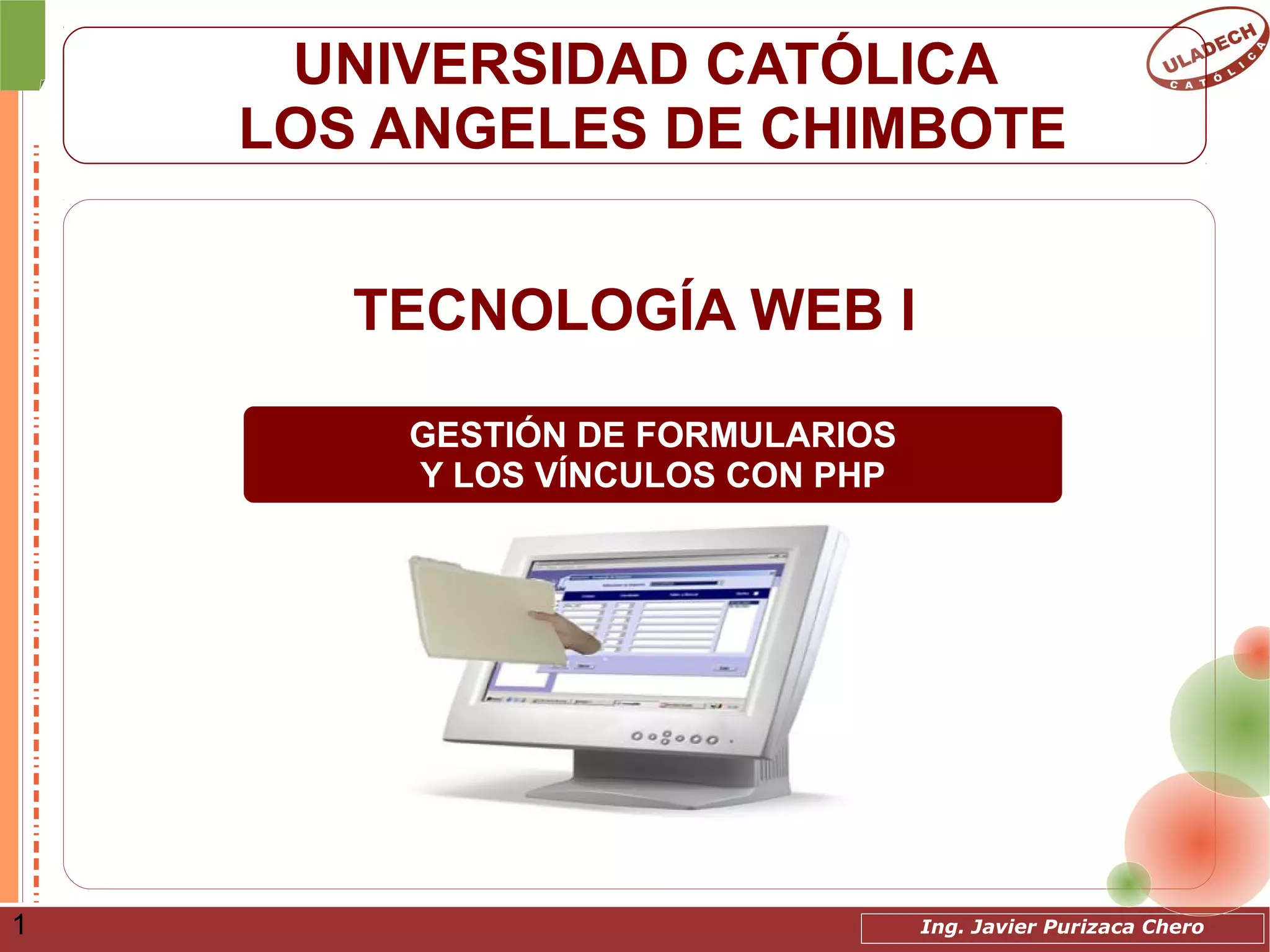 Ing. Javier Purizaca Chero1
UNIVERSIDAD CATÓLICA
LOS ANGELES DE CHIMBOTE
TECNOLOGÍA WEB I
GESTIÓN DE FORMULARIOS
Y LOS VÍNCULOS CON PHP
 