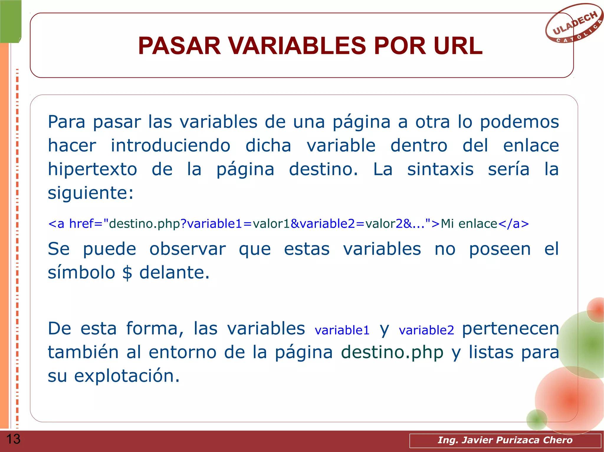 Ing. Javier Purizaca Chero13
PASAR VARIABLES POR URL
Para pasar las variables de una página a otra lo podemos
hacer introduciendo dicha variable dentro del enlace
hipertexto de la página destino. La sintaxis sería la
siguiente:
<a href="destino.php?variable1=valor1&variable2=valor2&...">Mi enlace</a>
Se puede observar que estas variables no poseen el
símbolo $ delante.
De esta forma, las variables variable1 y variable2 pertenecen
también al entorno de la página destino.php y listas para
su explotación.
 