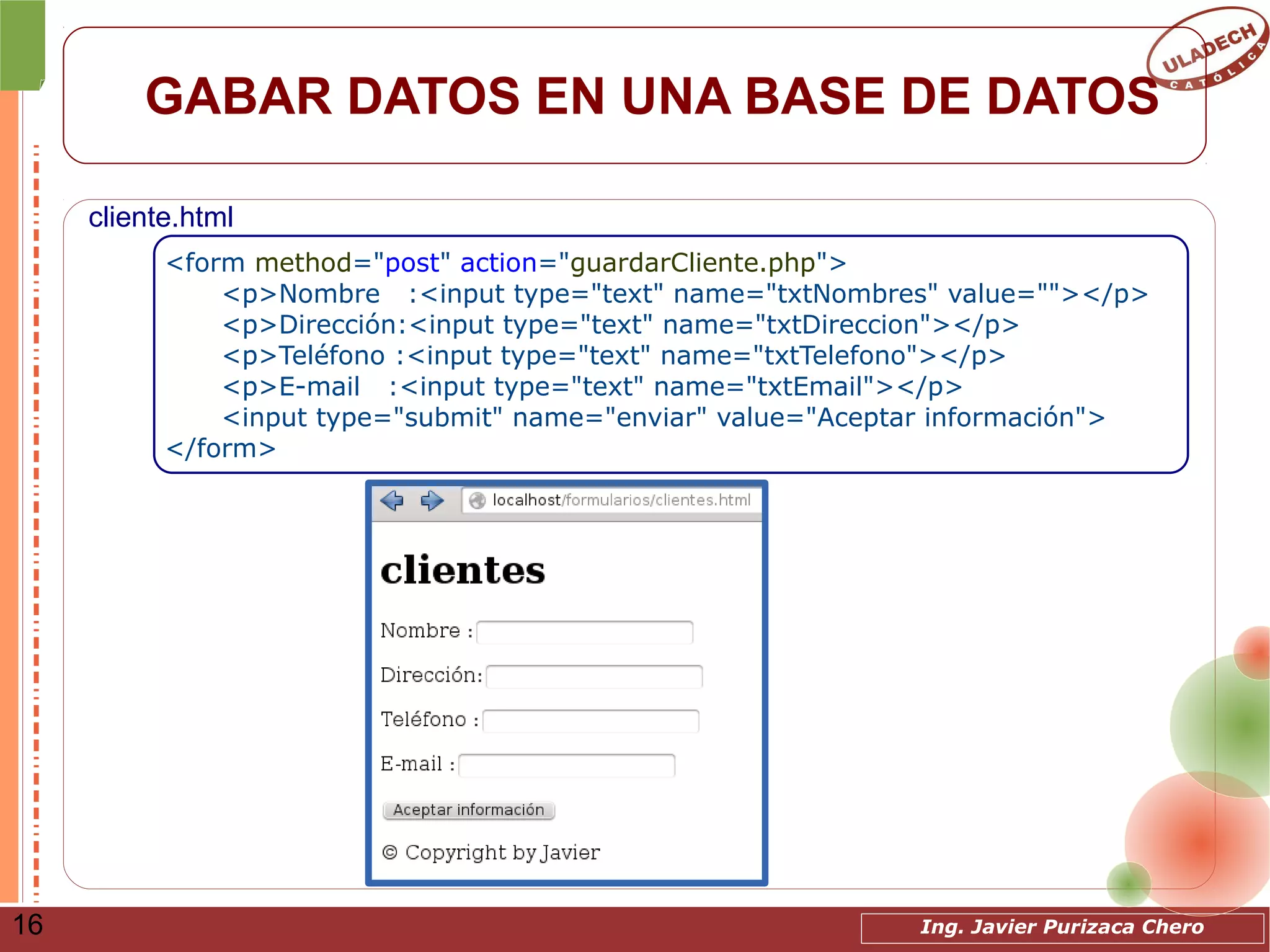 Ing. Javier Purizaca Chero16
GABAR DATOS EN UNA BASE DE DATOS
<form method="post" action="guardarCliente.php">
<p>Nombre :<input type="text" name="txtNombres" value=""></p>
<p>Dirección:<input type="text" name="txtDireccion"></p>
<p>Teléfono :<input type="text" name="txtTelefono"></p>
<p>E-mail :<input type="text" name="txtEmail"></p>
<input type="submit" name="enviar" value="Aceptar información">
</form>
cliente.html
 