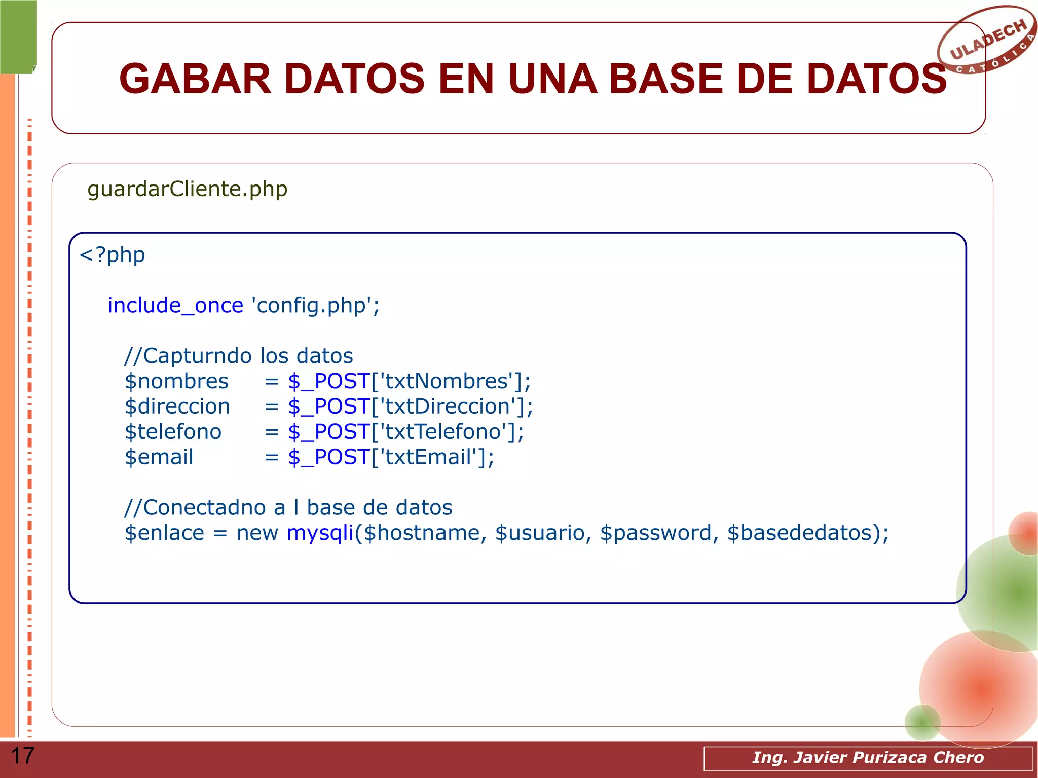 Ing. Javier Purizaca Chero17
GABAR DATOS EN UNA BASE DE DATOS
<?php
include_once 'config.php';
//Capturndo los datos
$nombres = $_POST['txtNombres'];
$direccion = $_POST['txtDireccion'];
$telefono = $_POST['txtTelefono'];
$email = $_POST['txtEmail'];
//Conectadno a l base de datos
$enlace = new mysqli($hostname, $usuario, $password, $basededatos);
guardarCliente.php
 