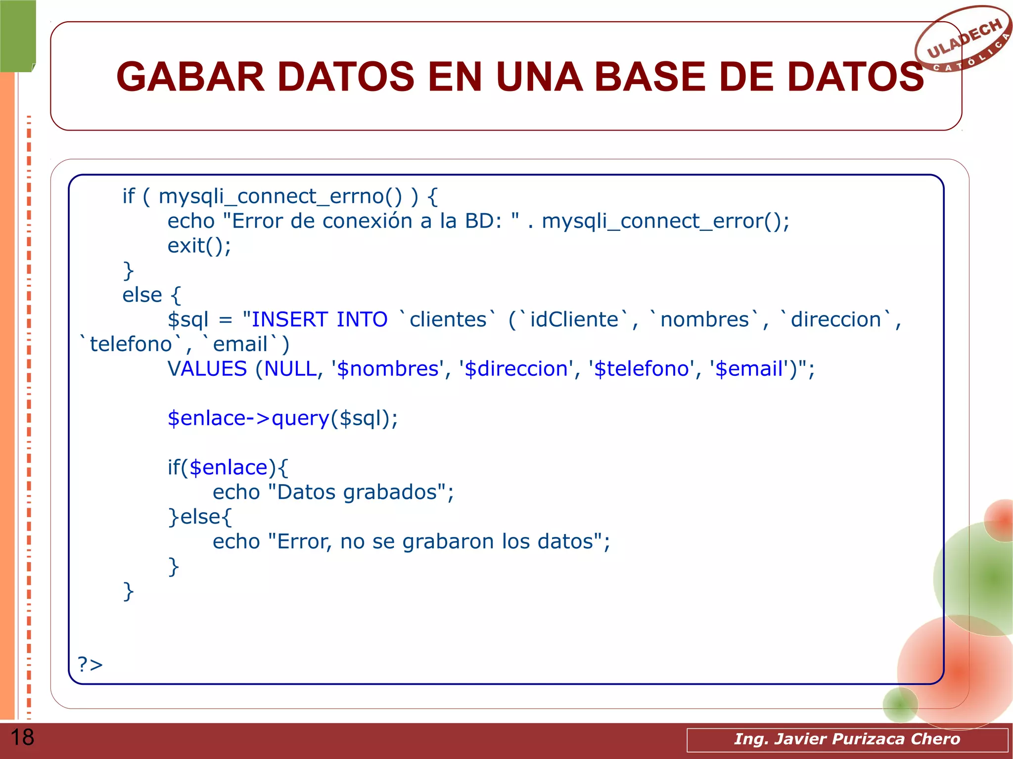 Ing. Javier Purizaca Chero18
GABAR DATOS EN UNA BASE DE DATOS
if ( mysqli_connect_errno() ) {
echo "Error de conexión a la BD: " . mysqli_connect_error();
exit();
}
else {
$sql = "INSERT INTO `clientes` (`idCliente`, `nombres`, `direccion`,
`telefono`, `email`)
VALUES (NULL, '$nombres', '$direccion', '$telefono', '$email')";
$enlace->query($sql);
if($enlace){
echo "Datos grabados";
}else{
echo "Error, no se grabaron los datos";
}
}
?>
 