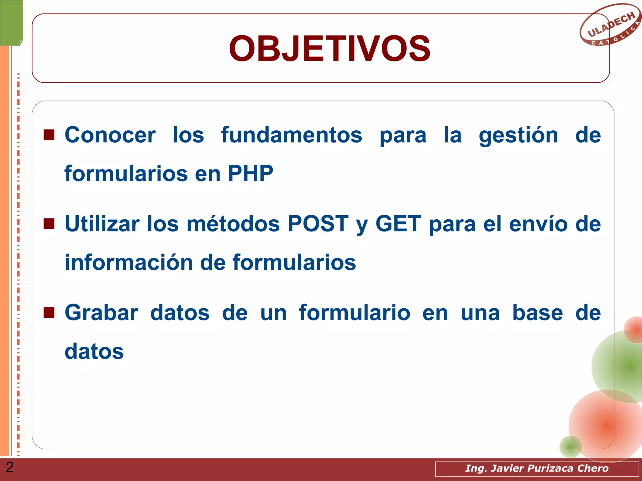 Ing. Javier Purizaca Chero2
OBJETIVOS
 Conocer los fundamentos para la gestión de
formularios en PHP
 Utilizar los métodos POST y GET para el envío de
información de formularios
 Grabar datos de un formulario en una base de
datos
 