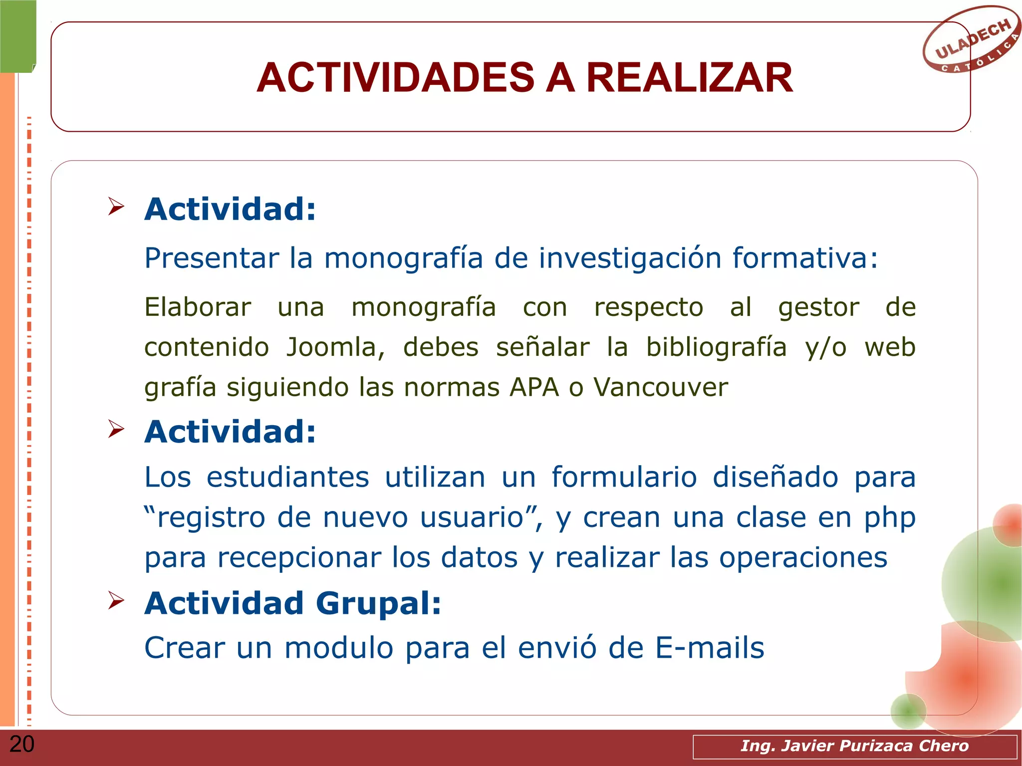 Ing. Javier Purizaca Chero20
ACTIVIDADES A REALIZAR
➢ Actividad:
Presentar la monografía de investigación formativa:
Elaborar una monografía con respecto al gestor de
contenido Joomla, debes señalar la bibliografía y/o web
grafía siguiendo las normas APA o Vancouver
➢ Actividad:
Los estudiantes utilizan un formulario diseñado para
“registro de nuevo usuario”, y crean una clase en php
para recepcionar los datos y realizar las operaciones
➢ Actividad Grupal:
Crear un modulo para el envió de E-mails
 