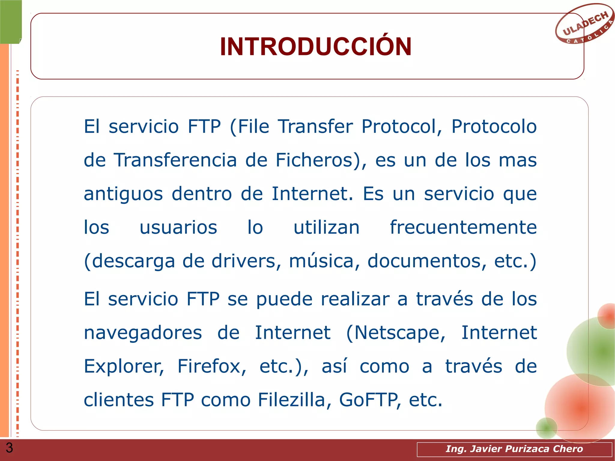 Ing. Javier Purizaca Chero3
INTRODUCCIÓN
El servicio FTP (File Transfer Protocol, Protocolo
de Transferencia de Ficheros), es un de los mas
antiguos dentro de Internet. Es un servicio que
los usuarios lo utilizan frecuentemente
(descarga de drivers, música, documentos, etc.)
El servicio FTP se puede realizar a través de los
navegadores de Internet (Netscape, Internet
Explorer, Firefox, etc.), así como a través de
clientes FTP como Filezilla, GoFTP, etc.
 