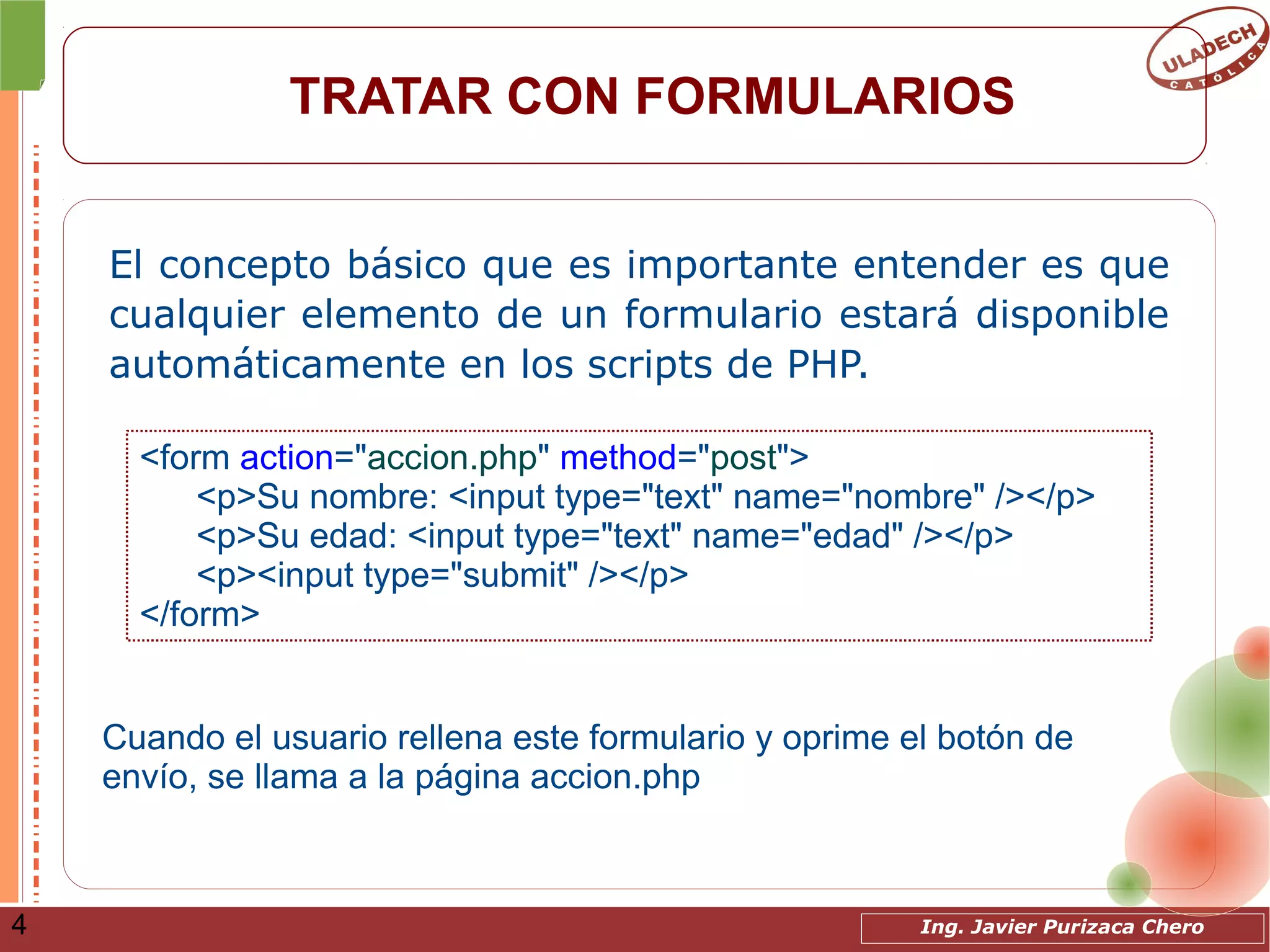Ing. Javier Purizaca Chero4
TRATAR CON FORMULARIOS
El concepto básico que es importante entender es que
cualquier elemento de un formulario estará disponible
automáticamente en los scripts de PHP.
<form action="accion.php" method="post">
<p>Su nombre: <input type="text" name="nombre" /></p>
<p>Su edad: <input type="text" name="edad" /></p>
<p><input type="submit" /></p>
</form>
Cuando el usuario rellena este formulario y oprime el botón de
envío, se llama a la página accion.php
 