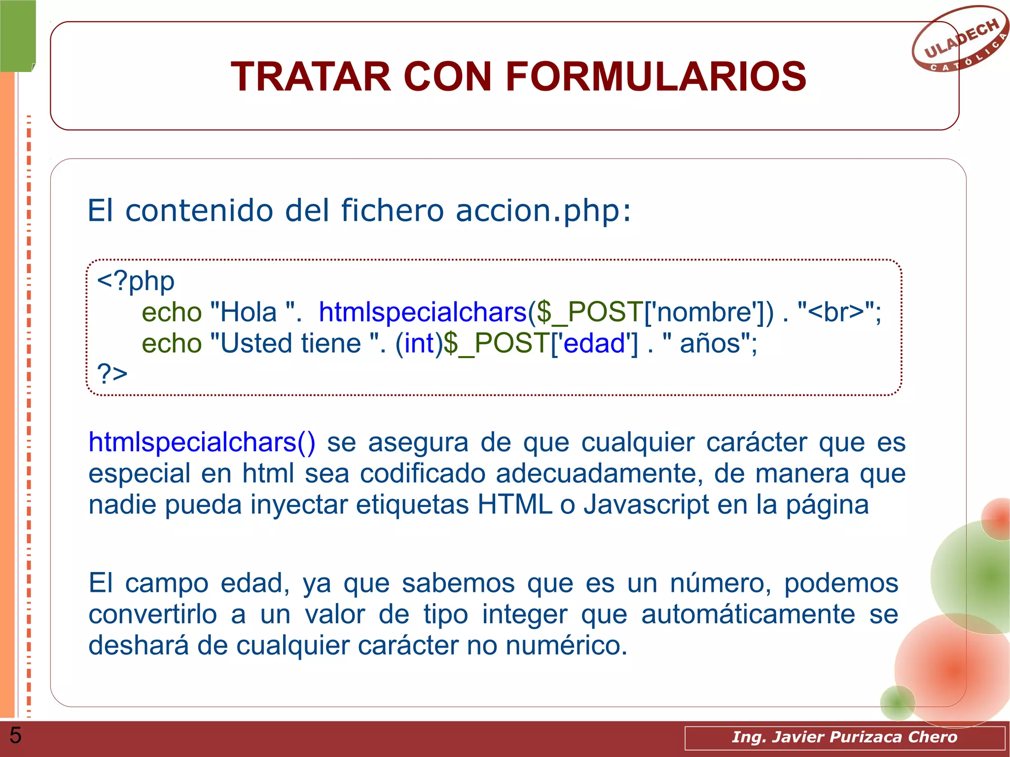 Ing. Javier Purizaca Chero5
TRATAR CON FORMULARIOS
El contenido del fichero accion.php:
<?php
echo "Hola ". htmlspecialchars($_POST['nombre']) . "<br>";
echo "Usted tiene ". (int)$_POST['edad'] . " años";
?>
htmlspecialchars() se asegura de que cualquier carácter que es
especial en html sea codificado adecuadamente, de manera que
nadie pueda inyectar etiquetas HTML o Javascript en la página
El campo edad, ya que sabemos que es un número, podemos
convertirlo a un valor de tipo integer que automáticamente se
deshará de cualquier carácter no numérico.
 