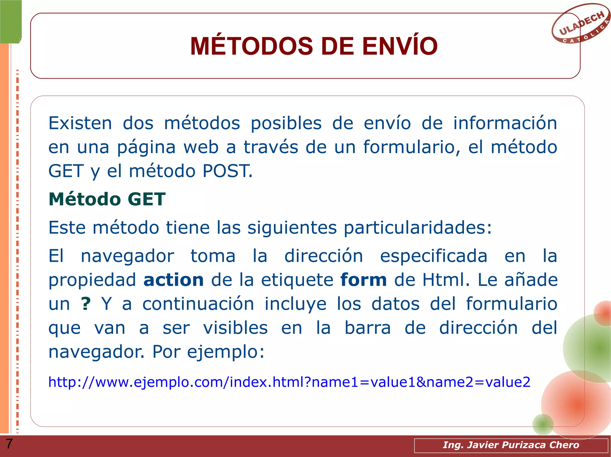 Ing. Javier Purizaca Chero7
MÉTODOS DE ENVÍO
Existen dos métodos posibles de envío de información
en una página web a través de un formulario, el método
GET y el método POST.
Método GET
Este método tiene las siguientes particularidades:
El navegador toma la dirección especificada en la
propiedad action de la etiquete form de Html. Le añade
un ? Y a continuación incluye los datos del formulario
que van a ser visibles en la barra de dirección del
navegador. Por ejemplo:
http://www.ejemplo.com/index.html?name1=value1&name2=value2
 