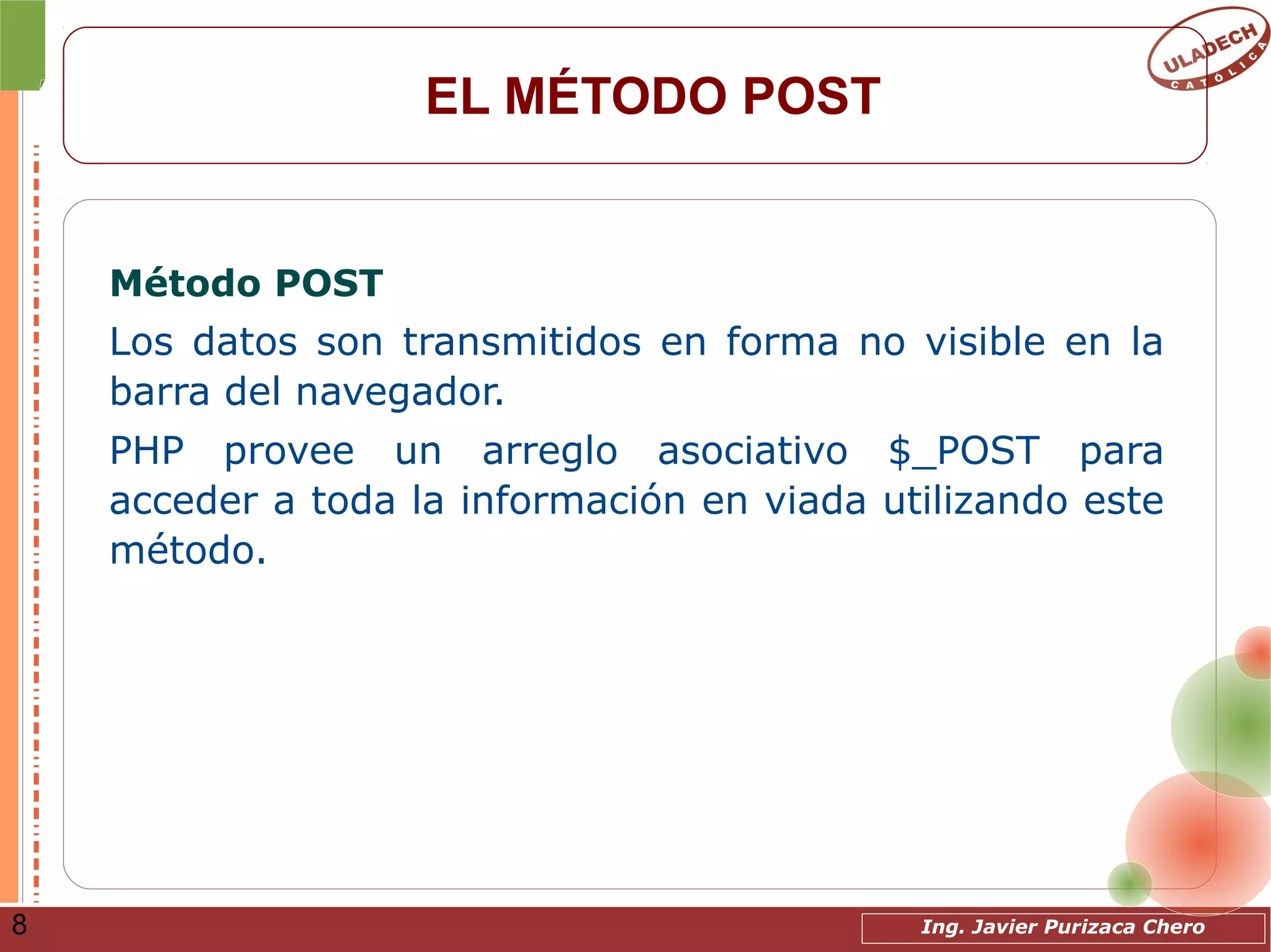 Ing. Javier Purizaca Chero8
EL MÉTODO POST
Método POST
Los datos son transmitidos en forma no visible en la
barra del navegador.
PHP provee un arreglo asociativo $_POST para
acceder a toda la información en viada utilizando este
método.
 