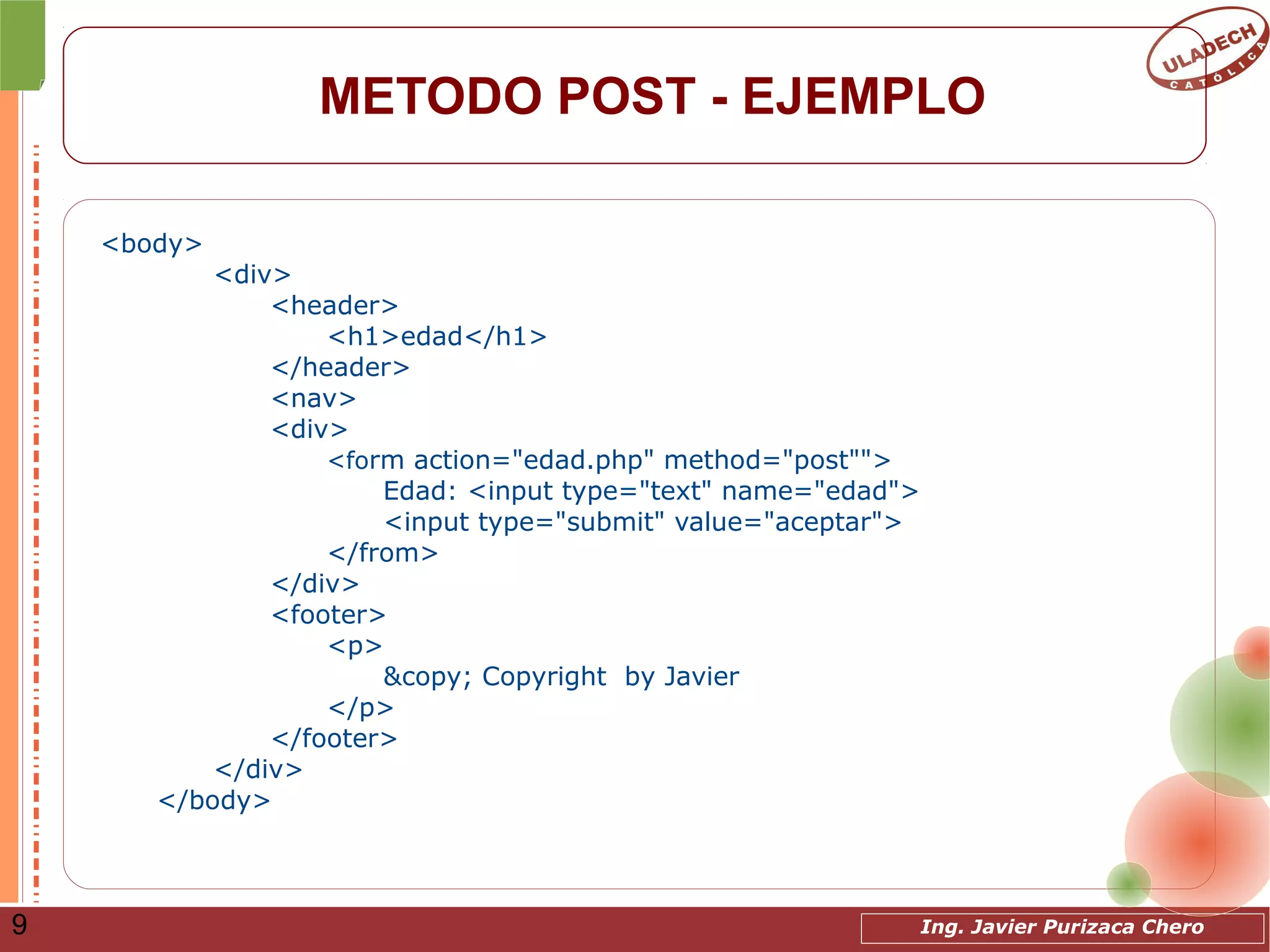 Ing. Javier Purizaca Chero9
METODO POST - EJEMPLO
<body>
<div>
<header>
<h1>edad</h1>
</header>
<nav>
<div>
<form action="edad.php" method="post"">
Edad: <input type="text" name="edad">
<input type="submit" value="aceptar">
</from>
</div>
<footer>
<p>
&copy; Copyright by Javier
</p>
</footer>
</div>
</body>
 