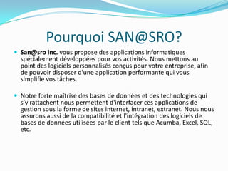 Pourquoi SAN@SRO?San@sroinc. vous propose des applications informatiques spécialement développées pour vos activités. Nous mettons au point des logiciels personnalisés conçus pour votre entreprise, afin de pouvoir disposer d'une application performante qui vous simplifie vos tâches.Notre forte maîtrise des bases de données et des technologies qui s’y rattachent nous permettent d'interfacer ces applications de gestion sous la forme de sites internet, intranet, extranet. Nous nous assurons aussi de la compatibilité et l'intégration des logiciels de bases de données utilisées par le client tels que Acumba, Excel, SQL, etc.