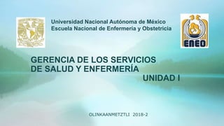 GERENCIA DE LOS SERVICIOS
DE SALUD Y ENFERMERÍA
UNIDAD I
Universidad Nacional Autónoma de México
Escuela Nacional de Enfermería y Obstetricia
OLINKAANMETZTLI 2018-2
 
