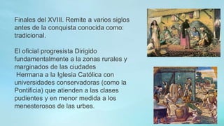 Finales del XVIII. Remite a varios siglos
antes de la conquista conocida como:
tradicional.
El oficial progresista Dirigido
fundamentalmente a la zonas rurales y
marginados de las ciudades
Hermana a la Iglesia Católica con
universidades conservadoras (como la
Pontificia) que atienden a las clases
pudientes y en menor medida a los
menesterosos de las urbes.
 