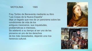 Fray Toribio de Benavente mediante su libro
“Las Cosas de la Nueva España”
deja un legado que nos da un panorama sobre las
condiciones de vida de los
antiguos mexicanos, sus inquietudes,
problemáticas e intereses.
Se adelantó a su tiempo al ser uno de los
pioneros en pro de los derechos
de los más necesitados, dejando una rica
herencia cultural.
MOTOLINIA 1565
 