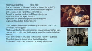 PROTOMEDICATO 1570-1581
Fue impuesto en la Nueva España a finales del siglo XVI.
Tiene un antecedente con el protomedicato de España.
Era encargado de vigilar la acción médica.
Reguló la práctica médica en México, siendo un
antecedente de las leyes de salud.
Aportaron los exámenes profesionales médicos
Vigilaban la práctica de la medicina
Juan Vicente de Güemes Pacheco y Horcasitas 1740-1799
Conde de Revillagigedo
Al observar las horribles condiciones emprendió campañas para
mejorar las condiciones de higiene y seguridad en la ciudad de
México:
Inicio campañas de limpieza en las calles y centros públicos
Mejoró el sistema de drenaje e iluminó las calles
Implementó sanciones en cuanto al manejo de basura
 