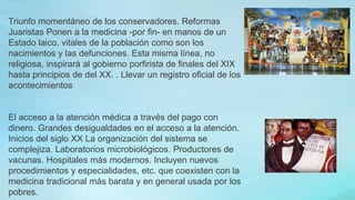 Triunfo momentáneo de los conservadores. Reformas
Juaristas Ponen a la medicina -por fin- en manos de un
Estado laico. vitales de la población como son los
nacimientos y las defunciones. Esta misma línea, no
religiosa, inspirará al gobierno porfirista de finales del XIX
hasta principios de del XX. . Llevar un registro oficial de los
acontecimientos
El acceso a la atención médica a través del pago con
dinero. Grandes desigualdades en el acceso a la atención.
Inicios del siglo XX La organización del sistema se
complejiza. Laboratorios microbiológicos. Productores de
vacunas. Hospitales más modernos. Incluyen nuevos
procedimientos y especialidades, etc. que coexisten con la
medicina tradicional más barata y en general usada por los
pobres.
 