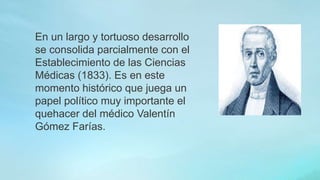 En un largo y tortuoso desarrollo
se consolida parcialmente con el
Establecimiento de las Ciencias
Médicas (1833). Es en este
momento histórico que juega un
papel político muy importante el
quehacer del médico Valentín
Gómez Farías.
 