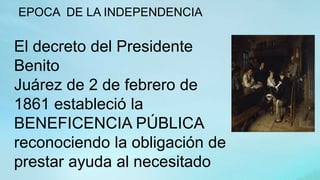 EPOCA DE LA INDEPENDENCIA
El decreto del Presidente
Benito
Juárez de 2 de febrero de
1861 estableció la
BENEFICENCIA PÚBLICA
reconociendo la obligación de
prestar ayuda al necesitado
 
