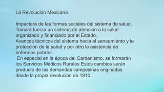La Revolución Mexicana
Impactará de las formas sociales del sistema de salud.
Tomará fuerza un sistema de atención a la salud
organizado y financiado por el Estado.
Avances técnicos del sistema hacia el saneamiento y la
protección de la salud y por otro la asistencia de
enfermos pobres.
En especial en la época del Cardenismo, se formarán
los Servicios Médicos Rurales Estos cambios serán
producto de las demandas campesinas originadas
desde la propia revolución de 1910.
 