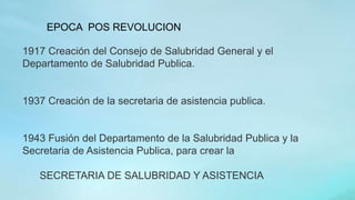 1917 Creación del Consejo de Salubridad General y el
Departamento de Salubridad Publica.
1937 Creación de la secretaria de asistencia publica.
1943 Fusión del Departamento de la Salubridad Publica y la
Secretaria de Asistencia Publica, para crear la
SECRETARIA DE SALUBRIDAD Y ASISTENCIA
EPOCA POS REVOLUCION
 