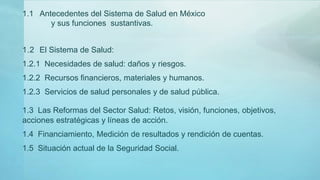 1.2 El Sistema de Salud:
1.2.1 Necesidades de salud: daños y riesgos.
1.2.2 Recursos financieros, materiales y humanos.
1.2.3 Servicios de salud personales y de salud pública.
1.3 Las Reformas del Sector Salud: Retos, visión, funciones, objetivos,
acciones estratégicas y líneas de acción.
1.4 Financiamiento, Medición de resultados y rendición de cuentas.
1.5 Situación actual de la Seguridad Social.
1.1 Antecedentes del Sistema de Salud en México
y sus funciones sustantivas.
 