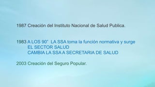 1987 Creación del Instituto Nacional de Salud Publica.
1983 A LOS 90” LA SSA toma la función normativa y surge
EL SECTOR SALUD
CAMBIA LA SSA A SECRETARIA DE SALUD
2003 Creación del Seguro Popular.
 