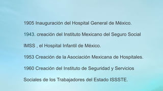 1905 Inauguración del Hospital General de México.
1943. creación del Instituto Mexicano del Seguro Social
IMSS , el Hospital Infantil de México.
1953 Creación de la Asociación Mexicana de Hospitales.
1960 Creación del Instituto de Seguridad y Servicios
Sociales de los Trabajadores del Estado ISSSTE.
 