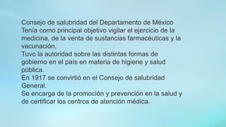 Consejo de salubridad del Departamento de México
Tenía como principal objetivo vigilar el ejercicio de la
medicina, de la venta de sustancias farmacéuticas y la
vacunación,
Tuvo la autoridad sobre las distintas formas de
gobierno en el país en materia de higiene y salud
pública.
En 1917 se convirtió en el Consejo de salubridad
General.
Se encarga de la promoción y prevención en la salud y
de certificar los centros de atención médica.
 