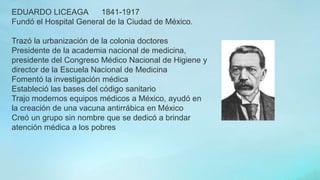 EDUARDO LICEAGA 1841-1917
Fundó el Hospital General de la Ciudad de México.
Trazó la urbanización de la colonia doctores
Presidente de la academia nacional de medicina,
presidente del Congreso Médico Nacional de Higiene y
director de la Escuela Nacional de Medicina
Fomentó la investigación médica
Estableció las bases del código sanitario
Trajo modernos equipos médicos a México, ayudó en
la creación de una vacuna antirrábica en México
Creó un grupo sin nombre que se dedicó a brindar
atención médica a los pobres
 