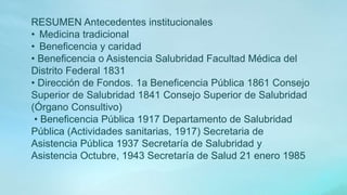 RESUMEN Antecedentes institucionales
• Medicina tradicional
• Beneficencia y caridad
• Beneficencia o Asistencia Salubridad Facultad Médica del
Distrito Federal 1831
• Dirección de Fondos. 1a Beneficencia Pública 1861 Consejo
Superior de Salubridad 1841 Consejo Superior de Salubridad
(Órgano Consultivo)
• Beneficencia Pública 1917 Departamento de Salubridad
Pública (Actividades sanitarias, 1917) Secretaria de
Asistencia Pública 1937 Secretaría de Salubridad y
Asistencia Octubre, 1943 Secretaría de Salud 21 enero 1985
 