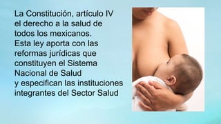 La Constitución, artículo IV
el derecho a la salud de
todos los mexicanos.
Esta ley aporta con las
reformas jurídicas que
constituyen el Sistema
Nacional de Salud
y especifican las instituciones
integrantes del Sector Salud
 
