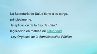 La Secretaría de Salud tiene a su cargo,
principalmente:
la aplicación de la Ley de Salud
legislación en materia de salubridad
Ley Orgánica de la Administración Pública
 