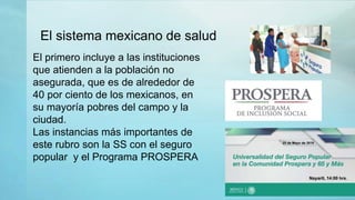 El sistema mexicano de salud
El primero incluye a las instituciones
que atienden a la población no
asegurada, que es de alrededor de
40 por ciento de los mexicanos, en
su mayoría pobres del campo y la
ciudad.
Las instancias más importantes de
este rubro son la SS con el seguro
popular y el Programa PROSPERA
 