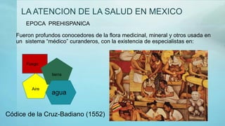 LA ATENCION DE LA SALUD EN MEXICO
Fueron profundos conocedores de la flora medicinal, mineral y otros usada en
un sistema “médico” curanderos, con la existencia de especialistas en:
Códice de la Cruz-Badiano (1552)
EPOCA PREHISPANICA
Fuego
Aire
tierra
agua
 
