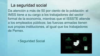 • Seguridad Social
Da atención a más de 50 por ciento de la población: el
IMSS tiene a su cargo a los trabajadores del sector
formal de la economía, mientras que el ISSSTE atiende
a los empleados públicos; las fuerzas armadas tienen
sus propias instituciones, al igual que los trabajadores
de Pemex.
La seguridad social
 