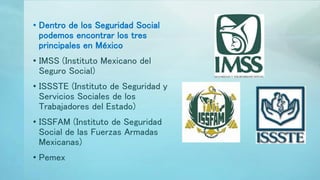 • Dentro de los Seguridad Social
podemos encontrar los tres
principales en México
• IMSS (Instituto Mexicano del
Seguro Social)
• ISSSTE (Instituto de Seguridad y
Servicios Sociales de los
Trabajadores del Estado)
• ISSFAM (Instituto de Seguridad
Social de las Fuerzas Armadas
Mexicanas)
• Pemex
 