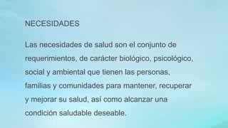 NECESIDADES
Las necesidades de salud son el conjunto de
requerimientos, de carácter biológico, psicológico,
social y ambiental que tienen las personas,
familias y comunidades para mantener, recuperar
y mejorar su salud, así como alcanzar una
condición saludable deseable.
 
