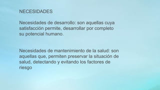 NECESIDADES
Necesidades de desarrollo: son aquellas cuya
satisfacción permite, desarrollar por completo
su potencial humano.
Necesidades de mantenimiento de la salud: son
aquellas que, permiten preservar la situación de
salud, detectando y evitando los factores de
riesgo
 