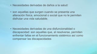 • Necesidades derivadas de daños a la salud:
• son aquellas que surgen cuando se presenta una
alteración física, emocional o social que no le permiten
disfrutar una vida saludable.
• Necesidades derivadas de una disfuncionalidad o
discapacidad: son aquellas que, al resolverse, permiten
enfrentar fallas en el funcionamiento sistémico así como
compensar las discapacidades
 