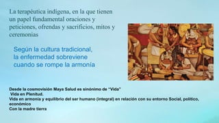 La terapéutica indígena, en la que tienen
un papel fundamental oraciones y
peticiones, ofrendas y sacrificios, mitos y
ceremonias
Según la cultura tradicional,
la enfermedad sobreviene
cuando se rompe la armonía
Desde la cosmovisión Maya Salud es sinónimo de “Vida”
Vida en Plenitud.
Vida en armonía y equilibrio del ser humano (integral) en relación con su entorno Social, político,
económico
Con la madre tierra
 
