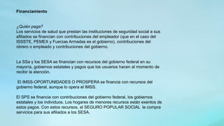 Financiamiento
¿Quién paga?
Los servicios de salud que prestan las instituciones de seguridad social a sus
afiliados se financian con contribuciones del empleador (que en el caso del
ISSSTE, PEMEX y Fuerzas Armadas es el gobierno), contribuciones del
obrero o empleado y contribuciones del gobierno.
La SSa y los SESA se financian con recursos del gobierno federal en su
mayoría, gobiernos estatales y pagos que los usuarios hacen al momento de
recibir la atención.
El IMSS-OPORTUNIDADES O PROSPERA se financia con recursos del
gobierno federal, aunque lo opera el IMSS.
El SPS se financia con contribuciones del gobierno federal, los gobiernos
estatales y los individuos. Los hogares de menores recursos están exentos de
estos pagos. Con estos recursos, el SEGURO POPULAR SOCIAL le compra
servicios para sus afiliados a los SESA.
 