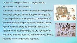 Antes de la llegada de los conquistadores
españoles, en la Anáhuac…
La cultura náhuatl que era mucho más organizada
e incluso eficiente que la europea, cosa que ha
sido ampliamente documentado e incluso en ese
momento aceptada por el mismo Hernán Cortés
quien, en sus Cartas de Relación, decía a los
gobernantes españoles que no era necesario el
envío de médicos pues los “naturales de la Nueva
España” eran sumamente capaces.
 