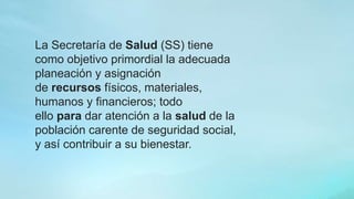 La Secretaría de Salud (SS) tiene
como objetivo primordial la adecuada
planeación y asignación
de recursos físicos, materiales,
humanos y financieros; todo
ello para dar atención a la salud de la
población carente de seguridad social,
y así contribuir a su bienestar.
 