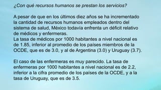 ¿Con qué recursos humanos se prestan los servicios?
A pesar de que en los últimos diez años se ha incrementado
la cantidad de recursos humanos empleados dentro del
sistema de salud, México todavía enfrenta un déficit relativo
de médicos y enfermeras.
La tasa de médicos por 1000 habitantes a nivel nacional es
de 1.85, inferior al promedio de los países miembros de la
OCDE, que es de 3.0, y al de Argentina (3.0) y Uruguay (3.7).
El caso de las enfermeras es muy parecido. La tasa de
enfermeras por 1000 habitantes a nivel nacional es de 2.2,
inferior a la cifra promedio de los países de la OCDE, y a la
tasa de Uruguay, que es de 3.5.
 