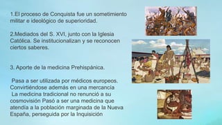 1.El proceso de Conquista fue un sometimiento
militar e ideológico de superioridad.
2.Mediados del S. XVI, junto con la Iglesia
Católica. Se institucionalizan y se reconocen
ciertos saberes.
3. Aporte de la medicina Prehispánica.
Pasa a ser utilizada por médicos europeos.
Convirtiéndose además en una mercancía
La medicina tradicional no renunció a su
cosmovisión Pasó a ser una medicina que
atendía a la población marginada de la Nueva
España, perseguida por la Inquisición
 