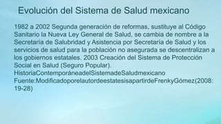 1982 a 2002 Segunda generación de reformas, sustituye al Código
Sanitario la Nueva Ley General de Salud, se cambia de nombre a la
Secretaría de Salubridad y Asistencia por Secretaría de Salud y los
servicios de salud para la población no asegurada se descentralizan a
los gobiernos estatales. 2003 Creación del Sistema de Protección
Social en Salud (Seguro Popular).
HistoriaContemporáneadelSistemadeSaludmexicano
Fuente:ModificadoporelautordeestatesisapartirdeFrenkyGómez(2008:
19-28)
Evolución del Sistema de Salud mexicano
 